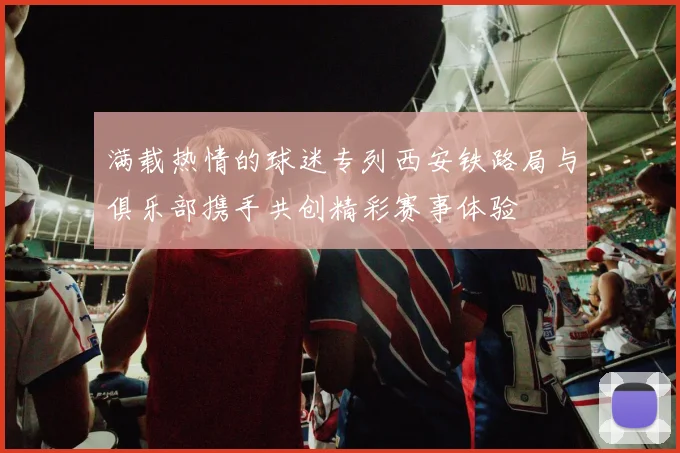 满载热情的球迷专列西安铁路局与俱乐部携手共创精彩赛事体验