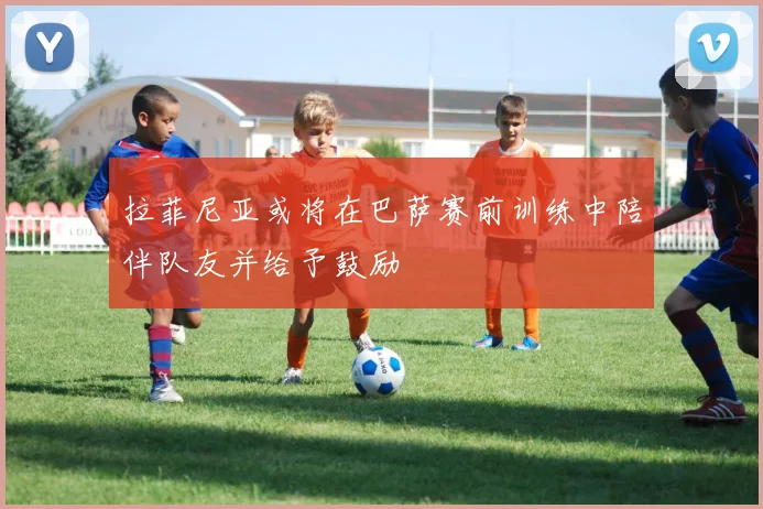 拉菲尼亚或将在巴萨赛前训练中陪伴队友并给予鼓励