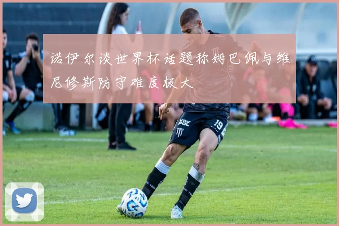 诺伊尔谈世界杯话题称姆巴佩与维尼修斯防守难度极大