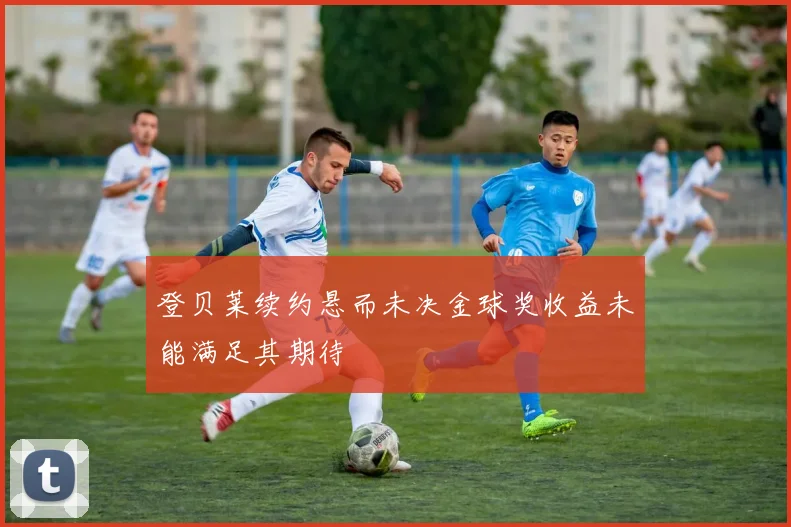 登贝莱续约悬而未决金球奖收益未能满足其期待
